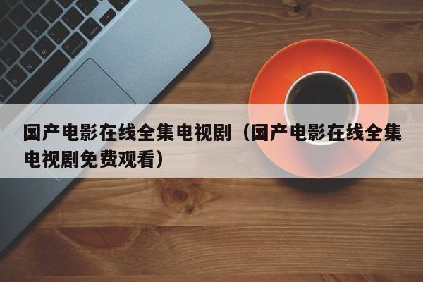 国产电影在线全集电视剧（国产电影在线全集电视剧免费观看）