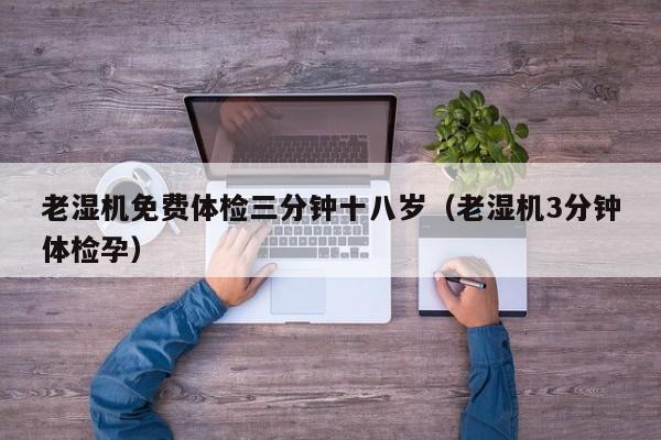 老湿机免费体检三分钟十八岁（老湿机3分钟体检孕）
