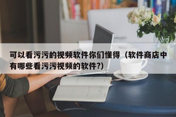 可以看污污的视频软件你们懂得（软件商店中有哪些看污污视频的软件?）