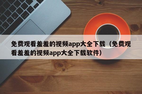 免费观看羞羞的视频app大全下载（免费观看羞羞的视频app大全下载软件）