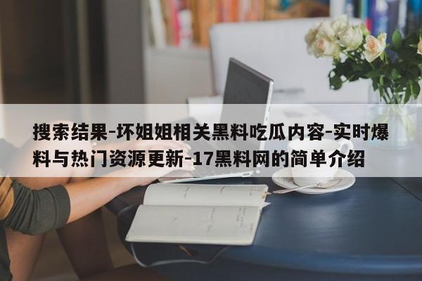 搜索结果-坏姐姐相关黑料吃瓜内容-实时爆料与热门资源更新-17黑料网的简单介绍