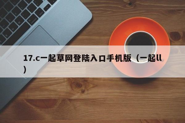 17.c一起草网登陆入口手机版（一起ll）