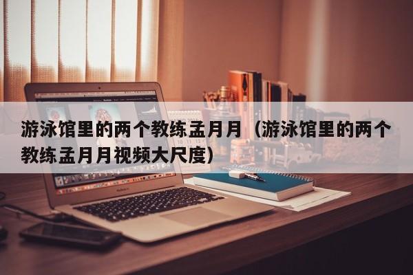 游泳馆里的两个教练孟月月（游泳馆里的两个教练孟月月视频大尺度）