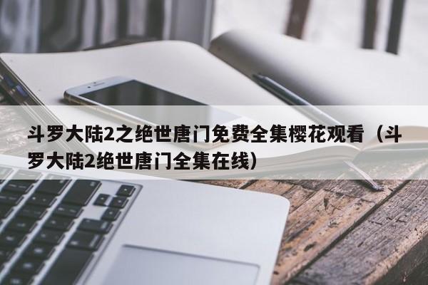 斗罗大陆2之绝世唐门免费全集樱花观看（斗罗大陆2绝世唐门全集在线）