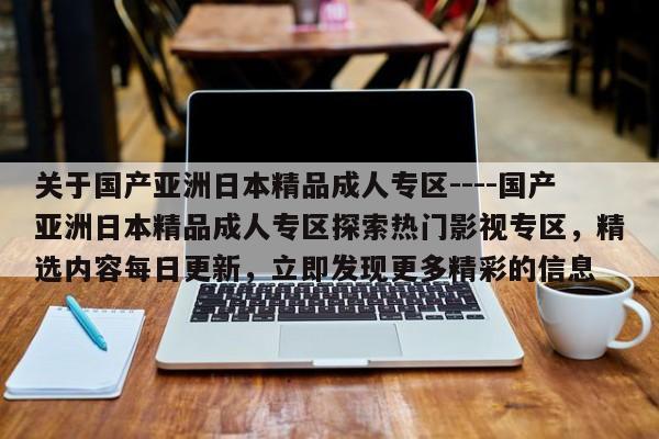 关于国产亚洲日本精品成人专区----国产亚洲日本精品成人专区探索热门影视专区，精选内容每日更新，立即发现更多精彩的信息