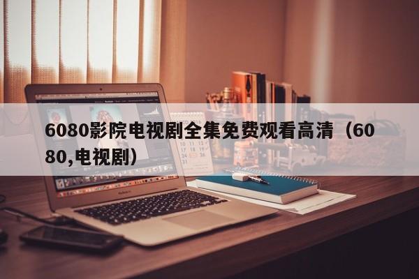 6080影院电视剧全集免费观看高清（6080,电视剧）