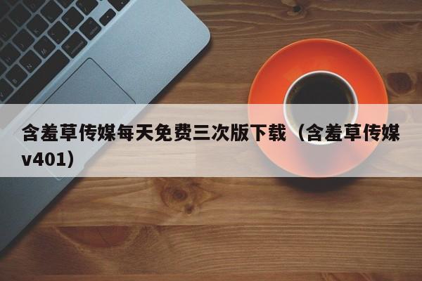 含羞草传媒每天免费三次版下载（含羞草传媒v401）