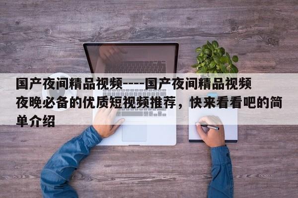 国产夜间精品视频----国产夜间精品视频夜晚必备的优质短视频推荐，快来看看吧的简单介绍