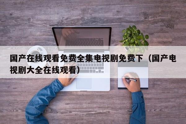 国产在线观看免费全集电视剧免费下（国产电视剧大全在线观看）