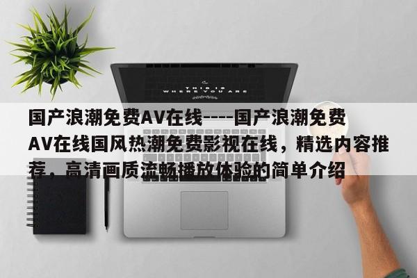 国产浪潮免费AV在线----国产浪潮免费AV在线国风热潮免费影视在线，精选内容推荐，高清画质流畅播放体验的简单介绍