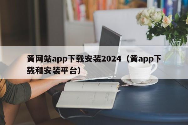 黄网站app下载安装2024（黄app下载和安装平台）