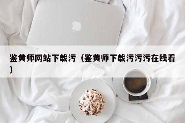 鉴黄师网站下载污（鉴黄师下载污污污在线看）