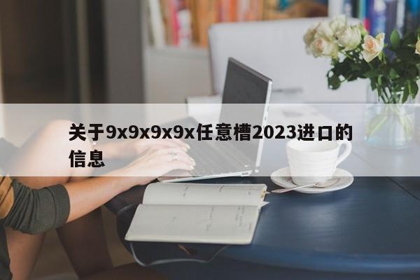 关于9x9x9x9x任意槽2023进口的信息