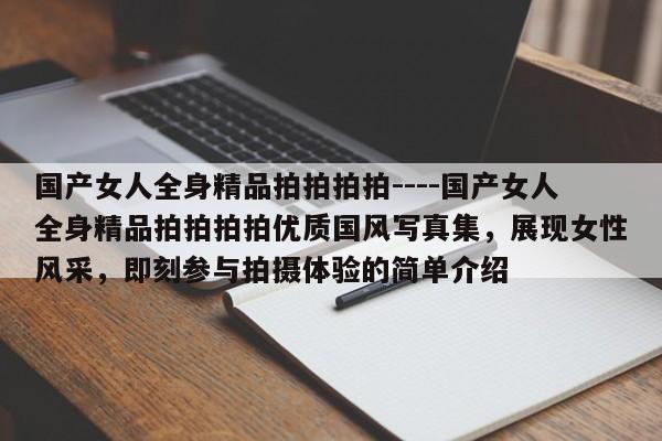 国产女人全身精品拍拍拍拍----国产女人全身精品拍拍拍拍优质国风写真集，展现女性风采，即刻参与拍摄体验的简单介绍