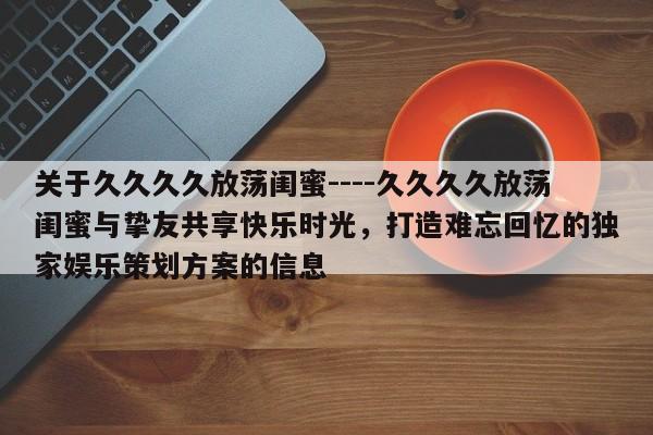 关于久久久久放荡闺蜜----久久久久放荡闺蜜与挚友共享快乐时光，打造难忘回忆的独家娱乐策划方案的信息