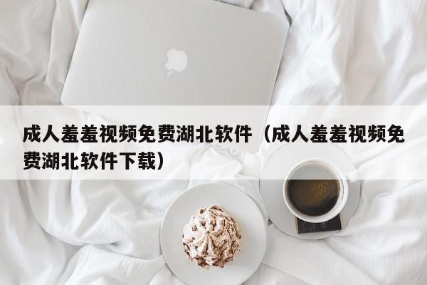 成人羞羞视频免费湖北软件（成人羞羞视频免费湖北软件下载）