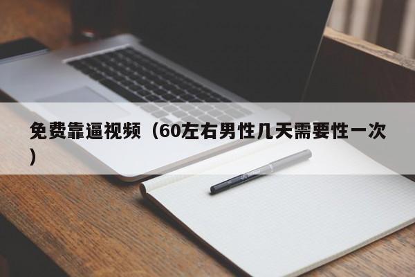 免费靠逼视频（60左右男性几天需要性一次）