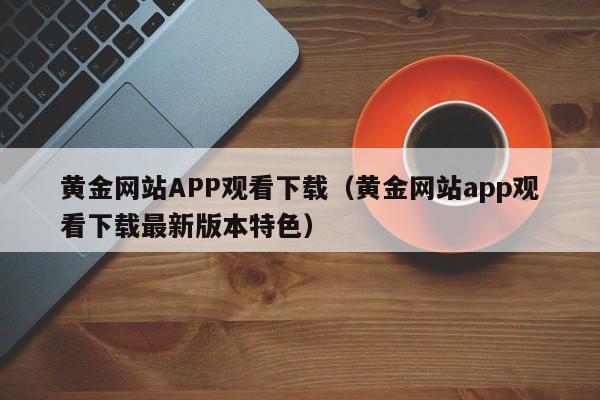 黄金网站APP观看下载（黄金网站app观看下载最新版本特色）