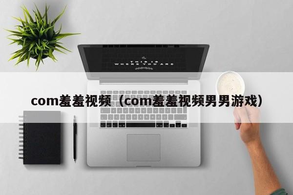 com羞羞视频（com羞羞视频男男游戏）