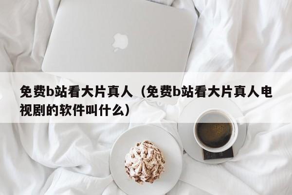 免费b站看大片真人（免费b站看大片真人电视剧的软件叫什么）