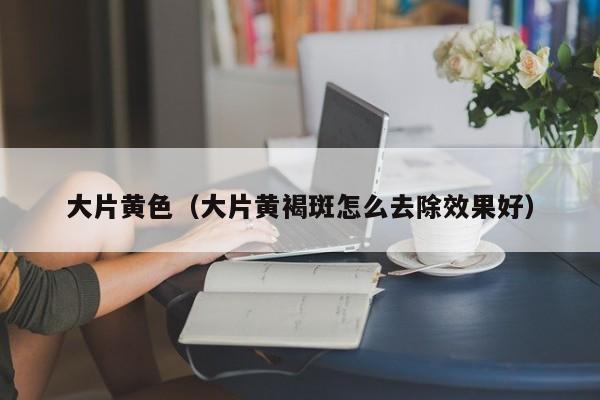 大片黄色（大片黄褐斑怎么去除效果好）
