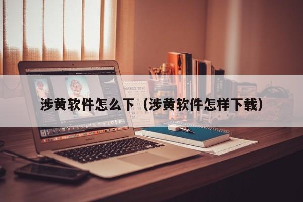 涉黄软件怎么下（涉黄软件怎样下载）