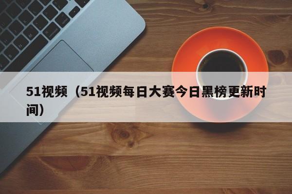 51视频（51视频每日大赛今日黑榜更新时间）