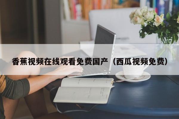 香蕉视频在线观看免费国产（西瓜视频免费）