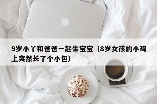 9岁小丫和爸爸一起生宝宝（8岁女孩的小鸡上突然长了个小包）