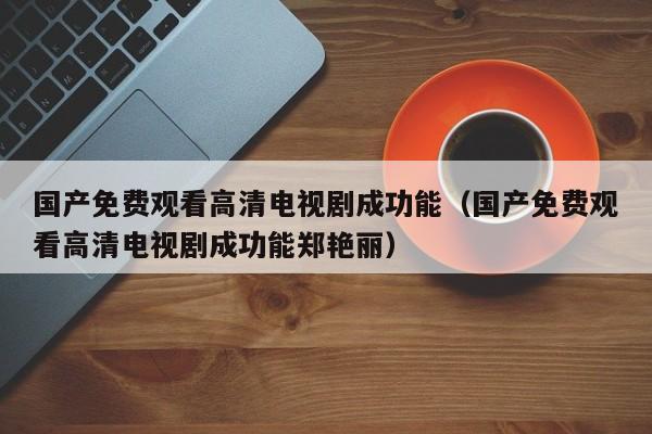 国产免费观看高清电视剧成功能（国产免费观看高清电视剧成功能郑艳丽）