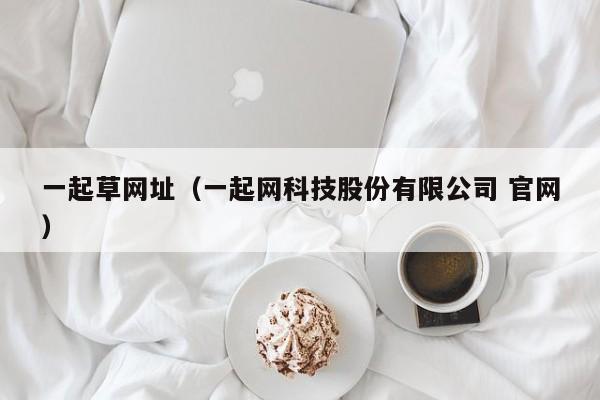 一起草网址（一起网科技股份有限公司 官网）