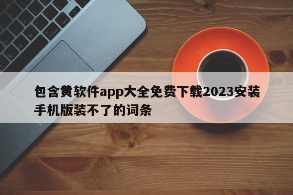 包含黄软件app大全免费下载2023安装手机版装不了的词条