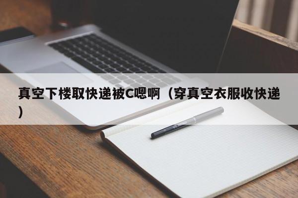 真空下楼取快递被C嗯啊（穿真空衣服收快递）