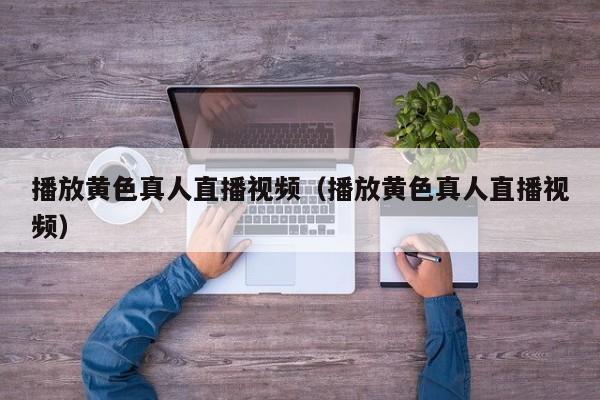 播放黄色真人直播视频（播放黄色真人直播视频）