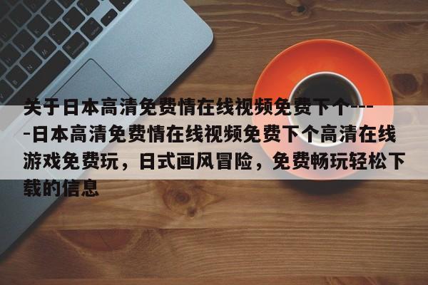 关于日本高清免费情在线视频免费下个----日本高清免费情在线视频免费下个高清在线游戏免费玩，日式画风冒险，免费畅玩轻松下载的信息