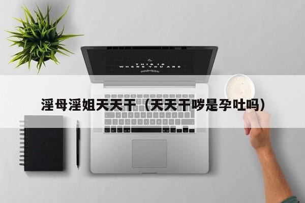淫母淫姐天天干（天天干哕是孕吐吗）