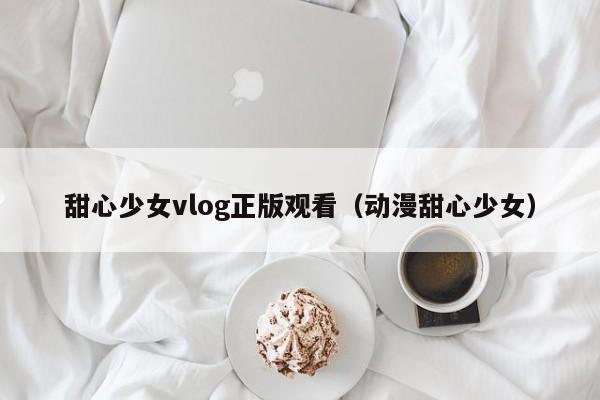 甜心少女vlog正版观看（动漫甜心少女）
