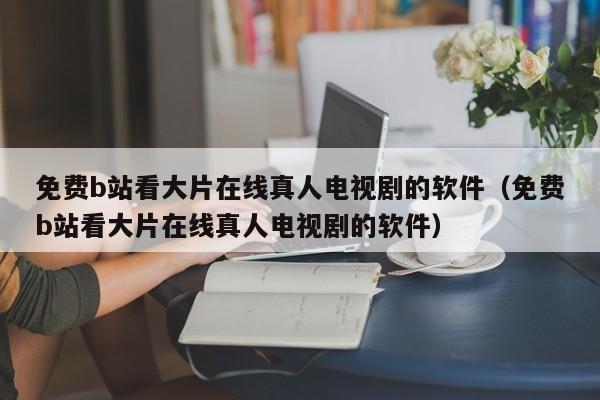 免费b站看大片在线真人电视剧的软件（免费b站看大片在线真人电视剧的软件）