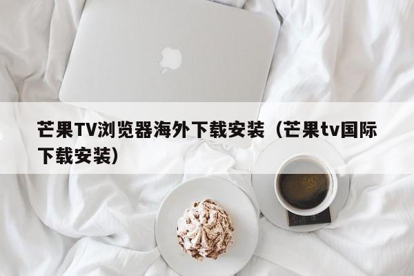 芒果TV浏览器海外下载安装（芒果tv国际下载安装）