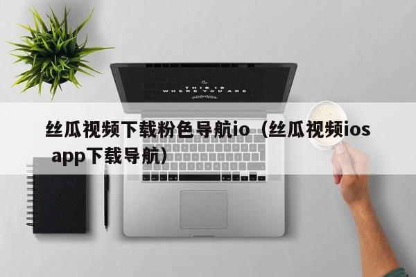 丝瓜视频下载粉色导航io（丝瓜视频ios app下载导航）