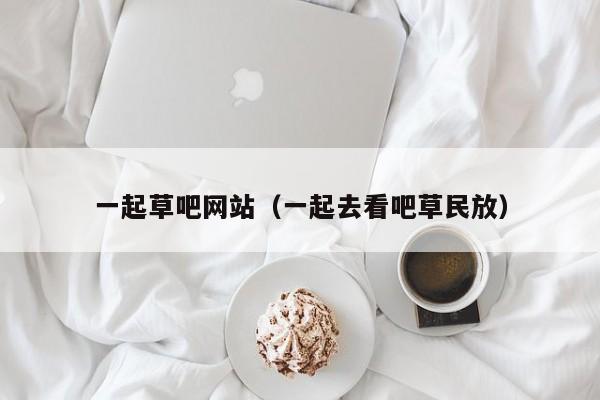 一起草吧网站（一起去看吧草民放）