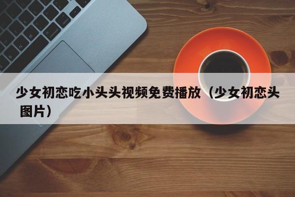 少女初恋吃小头头视频免费播放（少女初恋头 图片）