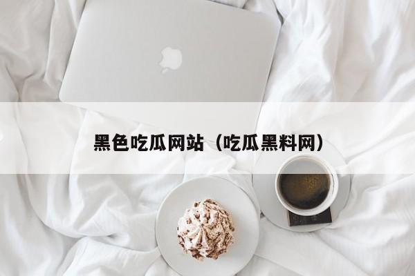 黑色吃瓜网站（吃瓜黑料网）