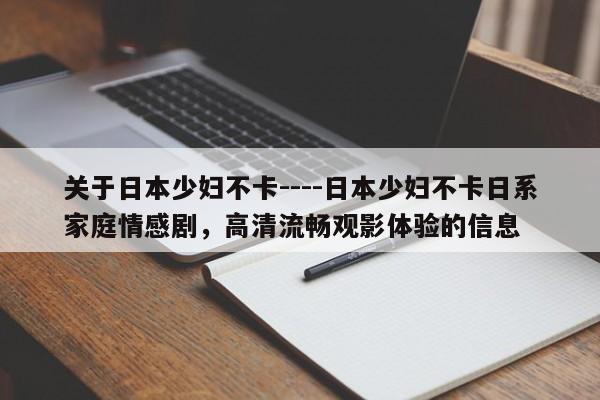 关于日本少妇不卡----日本少妇不卡日系家庭情感剧，高清流畅观影体验的信息