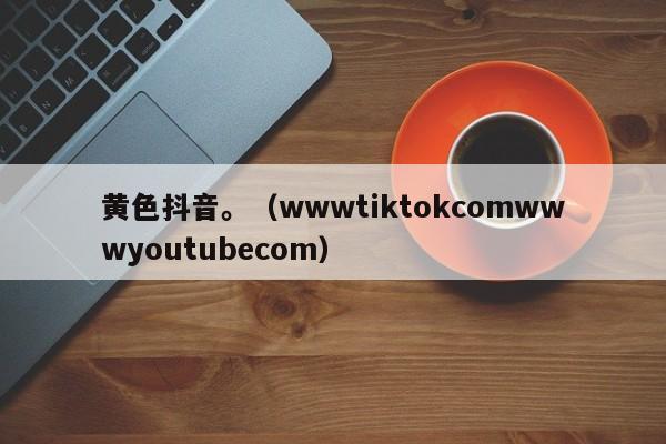 黄色抖音。（wwwtiktokcomwwwyoutubecom）