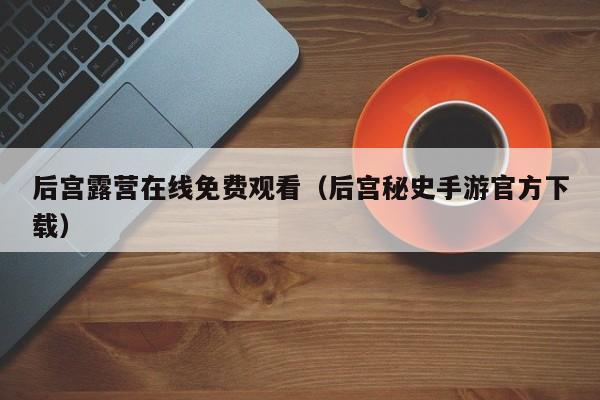 后宫露营在线免费观看（后宫秘史手游官方下载）