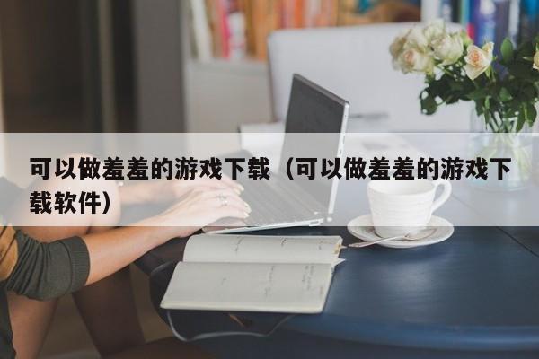 可以做羞羞的游戏下载（可以做羞羞的游戏下载软件）