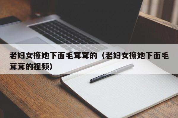 老妇女擦她下面毛茸茸的（老妇女擦她下面毛茸茸的视频）