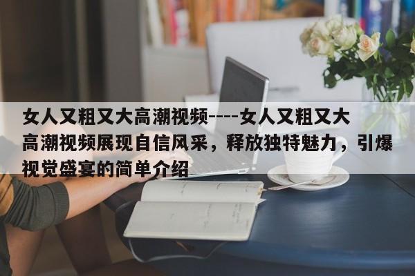 女人又粗又大高潮视频----女人又粗又大高潮视频展现自信风采，释放独特魅力，引爆视觉盛宴的简单介绍