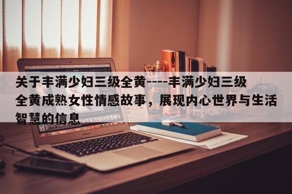 关于丰满少妇三级全黄----丰满少妇三级全黄成熟女性情感故事，展现内心世界与生活智慧的信息